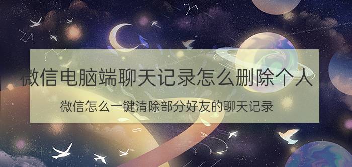 微信电脑端聊天记录怎么删除个人 微信怎么一键清除部分好友的聊天记录？